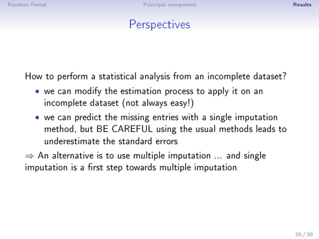 Random Forest Principal component Results
Perspectives
How to perform a statistical analysis from an incomplete dataset?
• we can modify the estimation process to apply it on an
incomplete dataset (not always easy!)
• we can predict the missing entries with a single imputation
method, but BE CAREFUL using the usual methods leads to
underestimate the standard errors
⇒ An alternative is to use multiple imputation ... and single
imputation is a rst step towards multiple imputation
20 / 20
