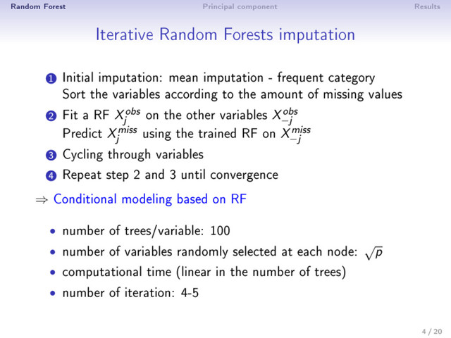 Random Forest Principal component Results
Iterative Random Forests imputation
1
Initial imputation: mean imputation - frequent category
Sort the variables according to the amount of missing values
2
Fit a RF X
obs
j on the other variables X
obs
−j
Predict X
miss
j using the trained RF on X
miss
−j
3
Cycling through variables
4
Repeat step 2 and 3 until convergence
⇒ Conditional modeling based on RF
• number of trees/variable: 100
• number of variables randomly selected at each node: √
p
• computational time (linear in the number of trees)
• number of iteration: 4-5
4 / 20
