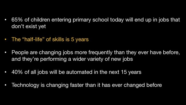 • 65% of children entering primary school today will end up in jobs that
don’t exist yet
• The “half-life” of skills is 5 years
• People are changing jobs more frequently than they ever have before,
and they’re performing a wider variety of new jobs
• 40% of all jobs will be automated in the next 15 years
• Technology is changing faster than it has ever changed before

