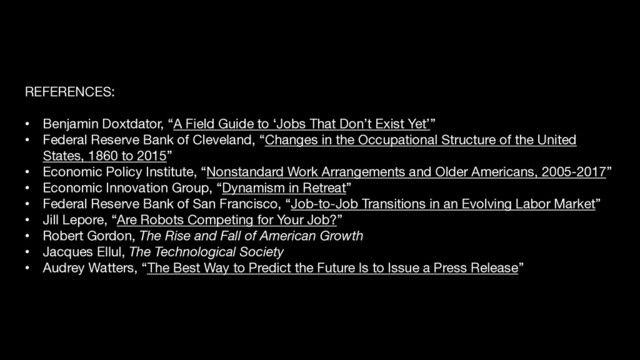 REFERENCES:
• Benjamin Doxtdator, “A Field Guide to ‘Jobs That Don’t Exist Yet’”
• Federal Reserve Bank of Cleveland, “Changes in the Occupational Structure of the United
States, 1860 to 2015”
• Economic Policy Institute, “Nonstandard Work Arrangements and Older Americans, 2005-2017”
• Economic Innovation Group, “Dynamism in Retreat”
• Federal Reserve Bank of San Francisco, “Job-to-Job Transitions in an Evolving Labor Market”
• Jill Lepore, “Are Robots Competing for Your Job?”
• Robert Gordon, The Rise and Fall of American Growth
• Jacques Ellul, The Technological Society
• Audrey Watters, “The Best Way to Predict the Future Is to Issue a Press Release”
