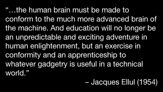“…the human brain must be made to
conform to the much more advanced brain of
the machine. And education will no longer be
an unpredictable and exciting adventure in
human enlightenment, but an exercise in
conformity and an apprenticeship to
whatever gadgetry is useful in a technical
world.”
– Jacques Ellul (1954)
