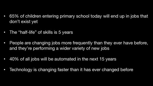 • 65% of children entering primary school today will end up in jobs that
don’t exist yet
• The “half-life” of skills is 5 years
• People are changing jobs more frequently than they ever have before,
and they’re performing a wider variety of new jobs
• 40% of all jobs will be automated in the next 15 years
• Technology is changing faster than it has ever changed before
