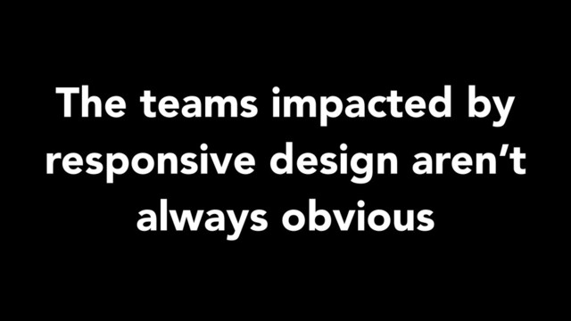 The teams impacted by
responsive design aren’t
always obvious

