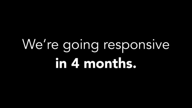 We’re going responsive
in 4 months.
