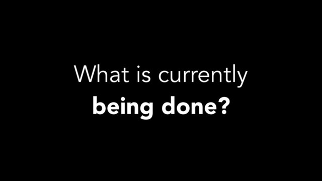 What is currently
being done?
