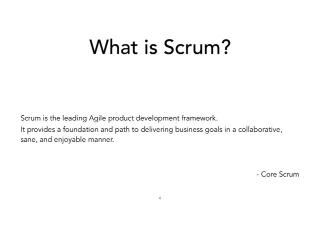 What is Scrum?
Scrum is the leading Agile product development framework.
It provides a foundation and path to delivering business goals in a collaborative,
sane, and enjoyable manner.ɹ
- Core Scrum
4
