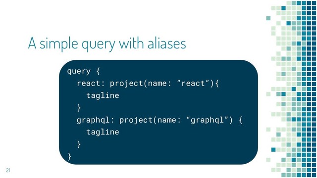 query {
react: project(name: “react”){
tagline
}
graphql: project(name: “graphql”) {
tagline
}
}
21
A simple query with aliases
