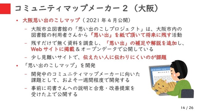 14 / 26
コミュニティマップメーカー 2 （大阪）
●
大阪思い出のこしマップ（ 2021 年 4 月公開）
– 大阪市立図書館の「思い出のこしプロジェクト」は、大阪市内の
図書館の利用者さんから「思い出」を紙で頂いて将来に残す活動
– 残すだけで無く資料を調査し、「思い出」の補足や解説を追加し、
Web サイトに掲載 & オープンデータで公開している
– 少し見難いサイトで、伝えたい人に伝わりにくいのが課題
●
「思い出のこしマップ」を開発
– 開発中のコミュニティマップメーカーに向いた
課題として、およそ一週間程度で開発する
– 事前に司書さんへの説明と合意・改善提案を
受けた上で公開する
