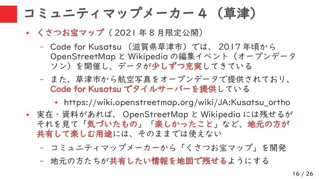16 / 26
コミュニティマップメーカー 4 （草津）
●
くさつお宝マップ（ 2021 年 8 月限定公開）
– Code for Kusatsu （滋賀県草津市）では、 2017 年頃から
OpenStreetMap と Wikipedia の編集イベント（オープンデータ
ソン）を開催し、データが少しずつ充実してきている
– また、草津市から航空写真をオープンデータで提供されており、
Code for Kusatsu でタイルサーバーを提供している
●
https://wiki.openstreetmap.org/wiki/JA:Kusatsu_ortho
●
実在・資料があれば、 OpenStreetMap と Wikipedia には残せるが
それを見て「気づいたもの」「楽しかったこと」など、地元の方が
共有して楽しむ用途には、そのままでは使えない
– コミュニティマップメーカーから「くさつお宝マップ」を開発
– 地元の方たちが共有したい情報を地図で残せるようにする
