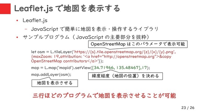 23 / 26
Leaflet.js で地図を表示する
●
Leaflet.js
– JavaScript で簡単に地図を表示・操作するライブラリ
●
サンプルプログラム（ JavaScript の主要部分を抜粋）
let osm = L.tileLayer('https://{s}.tile.openstreetmap.org/{z}/{x}/{y}.png',
{maxZoom: 19,attribution: '<a href="http://openstreetmap.org">&copy
OpenStreetMap contributors</a>'});
map = L.map('mapid').setView([34.71966, 135.48467],17);
map.addLayer(osm);
三行ほどのプログラムで地図を表示させることが可能
OpenStreetMap はこのパラメータで表示可能
地図を表示させる
緯度経度（地図の位置）を決める

