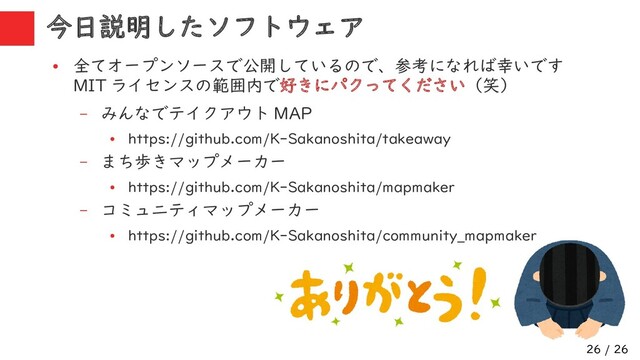 26 / 26
今日説明したソフトウェア
●
全てオープンソースで公開しているので、参考になれば幸いです
MIT ライセンスの範囲内で好きにパクってください（笑）
– みんなでテイクアウト MAP
●
https://github.com/K-Sakanoshita/takeaway
– まち歩きマップメーカー
●
https://github.com/K-Sakanoshita/mapmaker
– コミュニティマップメーカー
●
https://github.com/K-Sakanoshita/community_mapmaker
