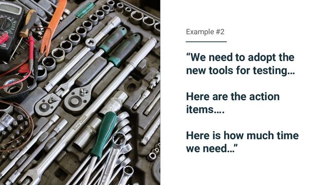 “We need to adopt the
new tools for testing…
Here are the action
items….
Here is how much time
we need…”
Example #2
