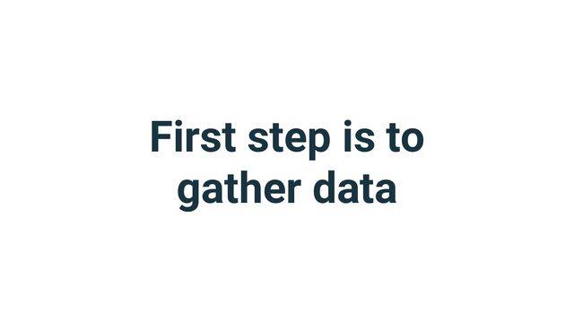 First step is to
gather data
