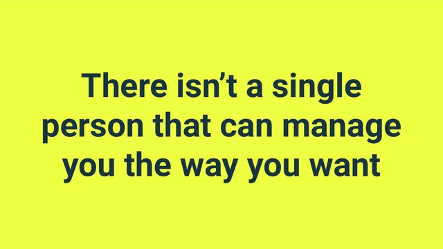 There isn’t a single
person that can manage
you the way you want
