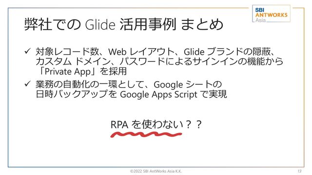 弊社での Glide 活用事例 まとめ
✓ 対象レコード数、Web レイアウト、Glide ブランドの隠蔽、
カスタム ドメイン、パスワードによるサインインの機能から
「Private App」を採用
✓ 業務の自動化の一環として、Google シートの
日時バックアップを Google Apps Script で実現
©2022 SBI AntWorks Asia K.K. 13
RPA を使わない？？
