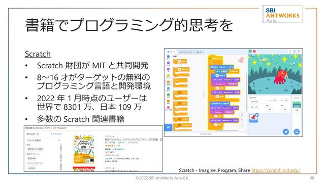 書籍でプログラミング的思考を
Scratch
• Scratch 財団が MIT と共同開発
• 8～16 才がターゲットの無料の
プログラミング言語と開発環境
• 2022 年 1 月時点のユーザーは
世界で 8301 万、日本 109 万
• 多数の Scratch 関連書籍
©2022 SBI AntWorks Asia K.K. 49
Scratch - Imagine, Program, Share https://scratch.mit.edu/
