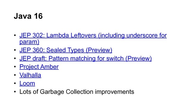 • JEP 302: Lambda Leftovers (including underscore for
param)
• JEP 360: Sealed Types (Preview)
• JEP draft: Pattern matching for switch (Preview)
• Project Amber
• Valhalla
• Loom
• Lots of Garbage Collection improvements
Java 16
