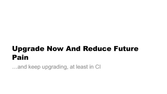 Upgrade Now And Reduce Future
Pain
…and keep upgrading, at least in CI
