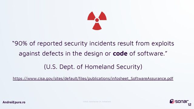 ©2023, SonarSource S.A, Switzerland.
AndreiEpure.ro
12
“90% of reported security incidents result from exploits
against defects in the design or code of software.”
(U.S. Dept. of Homeland Security)
https://www.cisa.gov/sites/default/ﬁles/publications/infosheet_SoftwareAssurance.pdf
