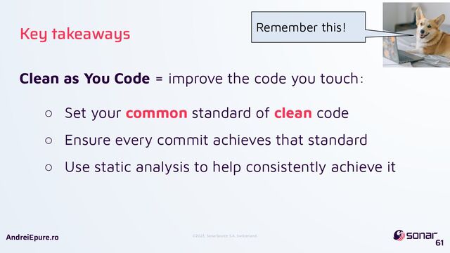 ©2023, SonarSource S.A, Switzerland.
AndreiEpure.ro
Clean as You Code = improve the code you touch:
○ Set your common standard of clean code
○ Ensure every commit achieves that standard
○ Use static analysis to help consistently achieve it
61
Key takeaways Remember this!
