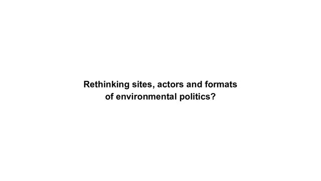 Rethinking sites, actors and formats
of environmental politics?
