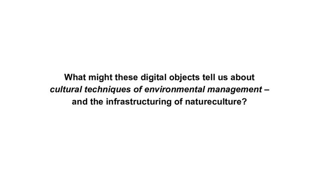 What might these digital objects tell us about
cultural techniques of environmental management –
and the infrastructuring of natureculture?

