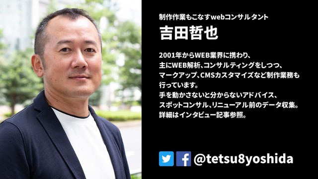制作作業もこなすwebコンサルタント
吉田哲也
2001年からWEB業界に携わり、
主にWEB解析、コンサルティングをしつつ、
マークアップ、CMSカスタマイズなど制作業務も
行っています。
手を動かさないと分からないアドバイス、
スポットコンサル、リニューアル前のデータ収集。
詳細はインタビュー記事参照。
@tetsu8yoshida
