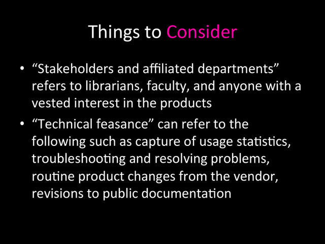 Things	  to	  Consider	  
•  “Stakeholders	  and	  aﬃliated	  departments”	  
refers	  to	  librarians,	  faculty,	  and	  anyone	  with	  a	  
vested	  interest	  in	  the	  products	  
•  “Technical	  feasance”	  can	  refer	  to	  the	  
following	  such	  as	  capture	  of	  usage	  sta0s0cs,	  
troubleshoo0ng	  and	  resolving	  problems,	  
rou0ne	  product	  changes	  from	  the	  vendor,	  
revisions	  to	  public	  documenta0on	  
