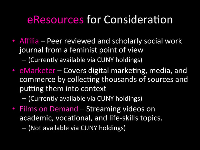 eResources	  for	  Considera0on	  
•  Aﬃlia	  –	  Peer	  reviewed	  and	  scholarly	  social	  work	  
journal	  from	  a	  feminist	  point	  of	  view	  
–  (Currently	  available	  via	  CUNY	  holdings)	  	  
•  eMarketer	  –	  Covers	  digital	  marke0ng,	  media,	  and	  
commerce	  by	  collec0ng	  thousands	  of	  sources	  and	  
puTng	  them	  into	  context	  
–  (Currently	  available	  via	  CUNY	  holdings)	  
•  Films	  on	  Demand	  –	  Streaming	  videos	  on	  
academic,	  voca0onal,	  and	  life-­‐skills	  topics.	  
–  (Not	  available	  via	  CUNY	  holdings)	  
