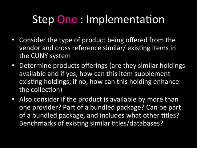 Step	  One	  :	  Implementa0on	  
•  Consider	  the	  type	  of	  product	  being	  oﬀered	  from	  the	  
vendor	  and	  cross	  reference	  similar/	  exis0ng	  items	  in	  
the	  CUNY	  system	  
•  Determine	  products	  oﬀerings	  (are	  they	  similar	  holdings	  
available	  and	  if	  yes,	  how	  can	  this	  item	  supplement	  
exis0ng	  holdings;	  if	  no,	  how	  can	  this	  holding	  enhance	  
the	  collec0on)	  
•  Also	  consider	  if	  the	  product	  is	  available	  by	  more	  than	  
one	  provider?	  Part	  of	  a	  bundled	  package?	  Can	  be	  part	  
of	  a	  bundled	  package,	  and	  includes	  what	  other	  0tles?	  
Benchmarks	  of	  exis0ng	  similar	  0tles/databases?	  
