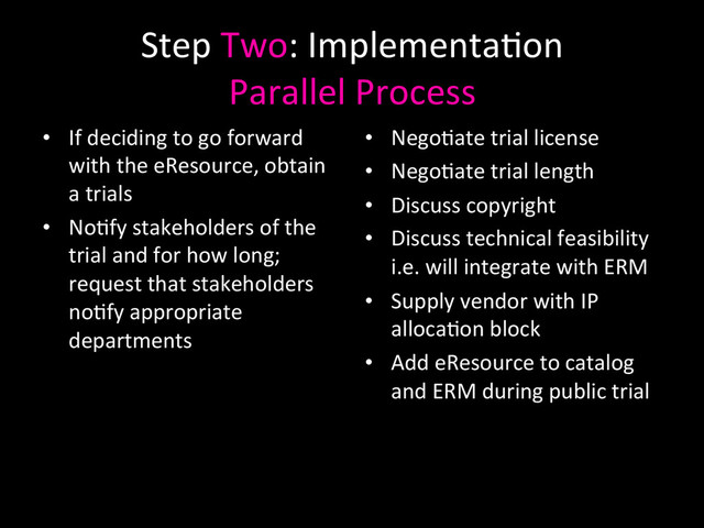 Step	  Two:	  Implementa0on	  
Parallel	  Process	  
•  If	  deciding	  to	  go	  forward	  
with	  the	  eResource,	  obtain	  
a	  trials	  
•  No0fy	  stakeholders	  of	  the	  
trial	  and	  for	  how	  long;	  
request	  that	  stakeholders	  
no0fy	  appropriate	  
departments	  
•  Nego0ate	  trial	  license	  
•  Nego0ate	  trial	  length	  
•  Discuss	  copyright	  	  
•  Discuss	  technical	  feasibility	  
i.e.	  will	  integrate	  with	  ERM	  	  
•  Supply	  vendor	  with	  IP	  
alloca0on	  block	  
•  Add	  eResource	  to	  catalog	  
and	  ERM	  during	  public	  trial	  
	  
