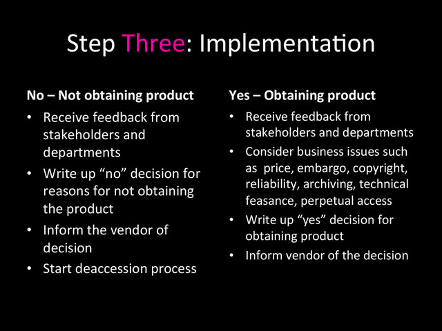 Step	  Three:	  Implementa0on	  
No	  –	  Not	  obtaining	  product 	  	  
•  Receive	  feedback	  from	  
stakeholders	  and	  
departments	  
•  Write	  up	  “no”	  decision	  for	  
reasons	  for	  not	  obtaining	  
the	  product	  
•  Inform	  the	  vendor	  of	  
decision	  
•  Start	  deaccession	  process	  
Yes	  –	  Obtaining	  product	  
•  Receive	  feedback	  from	  
stakeholders	  and	  departments	  
•  Consider	  business	  issues	  such	  
as	  	  price,	  embargo,	  copyright,	  
reliability,	  archiving,	  technical	  
feasance,	  perpetual	  access	  
•  Write	  up	  “yes”	  decision	  for	  
obtaining	  product	  
•  Inform	  vendor	  of	  the	  decision	  
