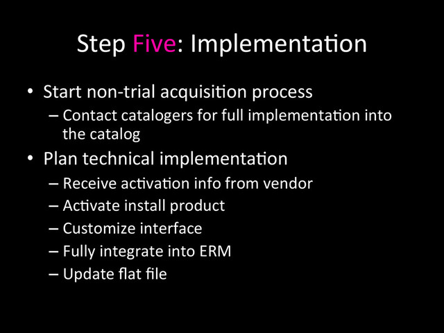 Step	  Five:	  Implementa0on	  
•  Start	  non-­‐trial	  acquisi0on	  process	  
– Contact	  catalogers	  for	  full	  implementa0on	  into	  
the	  catalog	  
•  Plan	  technical	  implementa0on	  
– Receive	  ac0va0on	  info	  from	  vendor	  
– Ac0vate	  install	  product	  
– Customize	  interface	  
– Fully	  integrate	  into	  ERM	  
– Update	  ﬂat	  ﬁle	  
	  
