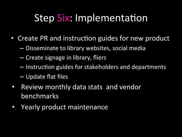 Step	  Six:	  Implementa0on	  
•  Create	  PR	  and	  instruc0on	  guides	  for	  new	  product	  
–  Disseminate	  to	  library	  websites,	  social	  media	  
–  Create	  signage	  in	  library,	  ﬂiers	  
–  Instruc0on	  guides	  for	  stakeholders	  and	  departments	  
–  Update	  ﬂat	  ﬁles	  
•  Review	  monthly	  data	  stats	  	  and	  vendor	  
benchmarks	  
•  Yearly	  product	  maintenance	  	  
