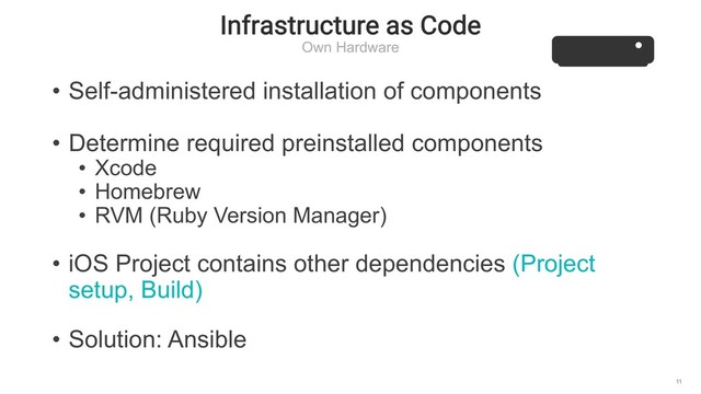 Infrastructure as Code
Own Hardware
11
• Self-administered installation of components
• Determine required preinstalled components
• Xcode
• Homebrew
• RVM (Ruby Version Manager)
• iOS Project contains other dependencies (Project
setup, Build)
• Solution: Ansible

