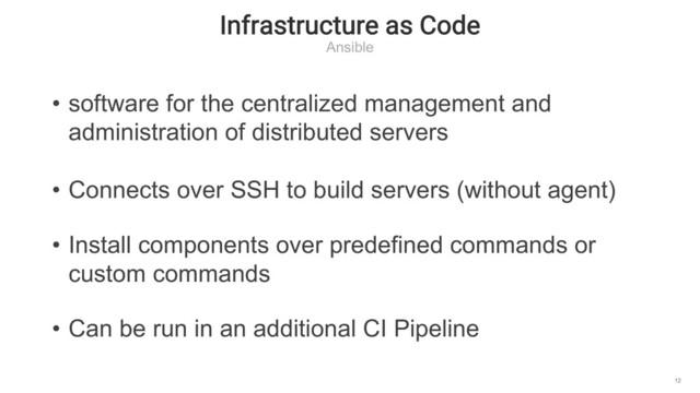 Infrastructure as Code
Ansible
12
• software for the centralized management and
administration of distributed servers
• Connects over SSH to build servers (without agent)
• Install components over predefined commands or
custom commands
• Can be run in an additional CI Pipeline
