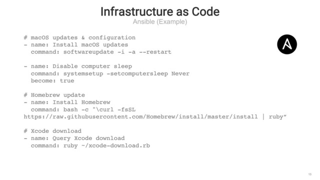 Infrastructure as Code
Ansible (Example)
13
# macOS updates & configuration
- name: Install macOS updates
command: softwareupdate -i -a --restart
- name: Disable computer sleep
command: systemsetup -setcomputersleep Never
become: true
# Homebrew update
- name: Install Homebrew
command: bash -c "\curl -fsSL
https://raw.githubusercontent.com/Homebrew/install/master/install | ruby”
# Xcode download
- name: Query Xcode download
command: ruby ~/xcode-download.rb
