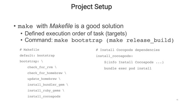 Project Setup
15
• make with Makefile is a good solution
• Defined execution order of task (targets)
• Command: make bootstrap (make release_build)
# Makefile
default: bootstrap
bootstrap: \
check_for_rvm \
check_for_homebrew \
update_homebrew \
install_bundler_gem \
install_ruby_gems \
install_cocoapods
# Install Cocopods dependencies
install_cocoapods:
$(info Install Cocoapods ...)
bundle exec pod install
