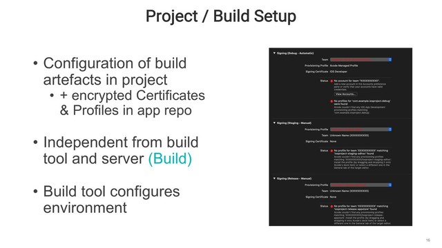 Project / Build Setup
16
• Configuration of build
artefacts in project
• + encrypted Certificates
& Profiles in app repo
• Independent from build
tool and server (Build)
• Build tool configures
environment
