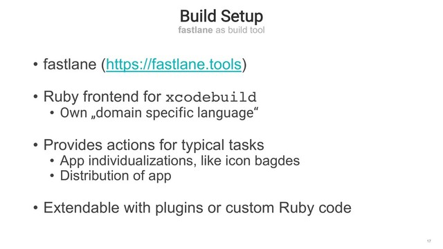 Build Setup
fastlane as build tool
17
• fastlane (https://fastlane.tools)
• Ruby frontend for xcodebuild
• Own „domain specific language“
• Provides actions for typical tasks
• App individualizations, like icon bagdes
• Distribution of app
• Extendable with plugins or custom Ruby code
