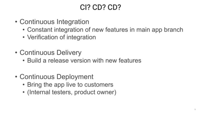 CI? CD? CD?
5
• Continuous Integration
• Constant integration of new features in main app branch
• Verification of integration
• Continuous Delivery
• Build a release version with new features
• Continuous Deployment
• Bring the app live to customers
• (Internal testers, product owner)
