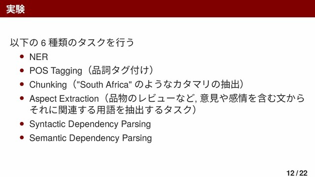 実験
以下の 6 種類のタスクを行う
• NER
• POS Tagging（品詞タグ付け）
• Chunking（"South Africa" のようなカタマリの抽出）
• Aspect Extraction（品物のレビューなど, 意見や感情を含む文から
それに関連する用語を抽出するタスク）
• Syntactic Dependency Parsing
• Semantic Dependency Parsing
12 / 22
