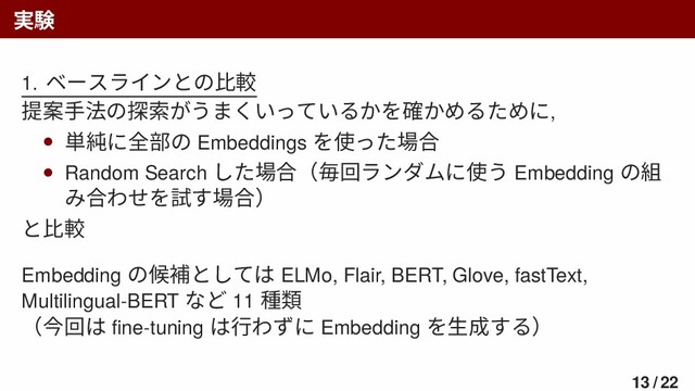 実験
1. ベースラインとの比較
提案手法の探索がうまくいっているかを確かめるために,
• 単純に全部の Embeddings を使った場合
• Random Search した場合（毎回ランダムに使う Embedding の組
み合わせを試す場合）
と比較
Embedding の候補としては ELMo, Flair, BERT, Glove, fastText,
Multilingual-BERT など 11 種類
（今回は ﬁne-tuning は行わずに Embedding を生成する）
13 / 22
