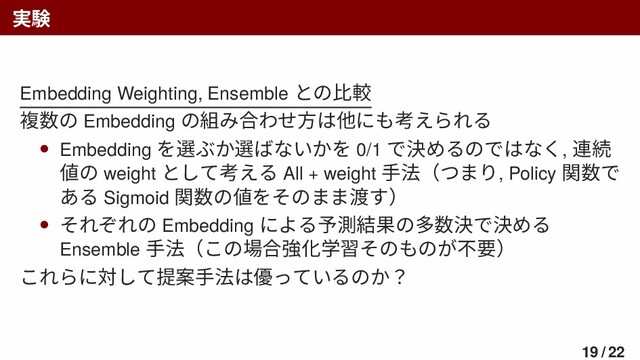 実験
Embedding Weighting, Ensemble との比較
複数の Embedding の組み合わせ方は他にも考えられる
• Embedding を選ぶか選ばないかを 0/1 で決めるのではなく, 連続
値の weight として考える All + weight 手法（つまり, Policy 関数で
ある Sigmoid 関数の値をそのまま渡す）
• それぞれの Embedding による予測結果の多数決で決める
Ensemble 手法（この場合強化学習そのものが不要）
これらに対して提案手法は優っているのか？
19 / 22
