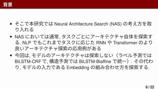 背景
• そこで本研究では Neural Architecture Search (NAS) の考え方を取
り入れる
• NAS においては通常, タスクごとにアーキテクチャ自体を探索す
る. NLP でもこれまでタスクに応じた RNN や Transformer のより
良いアーキテクチャ探索の応用例がある
• 今回は, モデルのアーキテクチャは探索しない（ラベル予測では
BiLSTM-CRF で, 構造予測では BiLSTM-Biaﬃne で統一）. その代わ
り, モデルの入力である Embedding の組み合わせ方を探索する.
6 / 22
