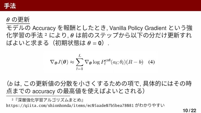 手法
𝜽 の更新
モデルの Accuracy を報酬としたとき, Vanilla Policy Gradient という強
化学習の手法 2 により, 𝜽 は前のステップから以下の分だけ更新すれ
ばよいと求まる（初期状態は 𝜽 = 0）.
（b は, この更新値の分散を小さくするための項で, 具体的にはその時
点までの accuracy の最高値を使えばよいとされる）
2『深層強化学習アルゴリズムまとめ』
https://qiita.com/shionhonda/items/ec05aade07b5bea78081 がわかりやすい
10 / 22
