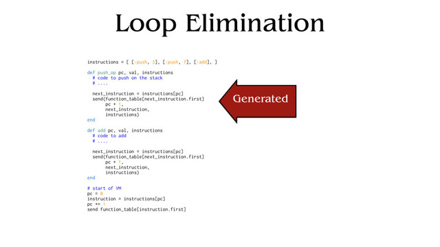 Loop Elimination
instructions = [ [:push, 3], [:push, 7], [:add], ]
def push_op pc, val, instructions
# code to push on the stack
# ....
next_instruction = instructions[pc]
send(function_table[next_instruction.first]
pc + 1,
next_instruction,
instructions)
end
def add pc, val, instructions
# code to add
# ....
next_instruction = instructions[pc]
send(function_table[next_instruction.first]
pc + 1,
next_instruction,
instructions)
end
# start of VM
pc = 0
instruction = instructions[pc]
pc += 1
send function_table[instruction.first]
Generated

