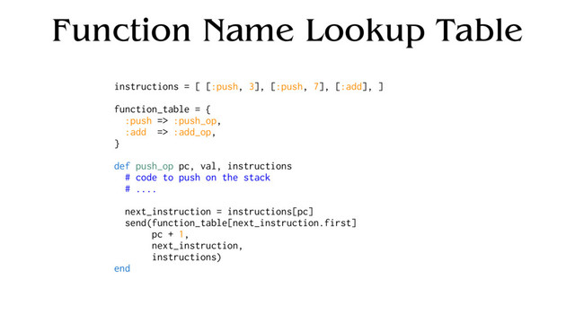 Function Name Lookup Table
instructions = [ [:push, 3], [:push, 7], [:add], ]
function_table = {
:push => :push_op,
:add => :add_op,
}
def push_op pc, val, instructions
# code to push on the stack
# ....
next_instruction = instructions[pc]
send(function_table[next_instruction.first]
pc + 1,
next_instruction,
instructions)
end
