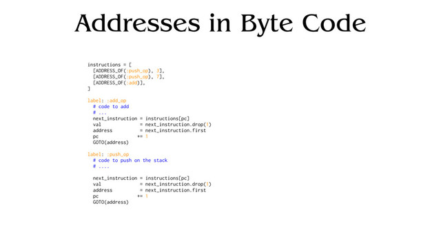 Addresses in Byte Code
instructions = [
[ADDRESS_OF(:push_op), 3],
[ADDRESS_OF(:push_op), 7],
[ADDRESS_OF(:add)],
]
label: :add_op
# code to add
# ...
next_instruction = instructions[pc]
val = next_instruction.drop(1)
address = next_instruction.first
pc += 1
GOTO(address)
label: :push_op
# code to push on the stack
# ....
next_instruction = instructions[pc]
val = next_instruction.drop(1)
address = next_instruction.first
pc += 1
GOTO(address)
