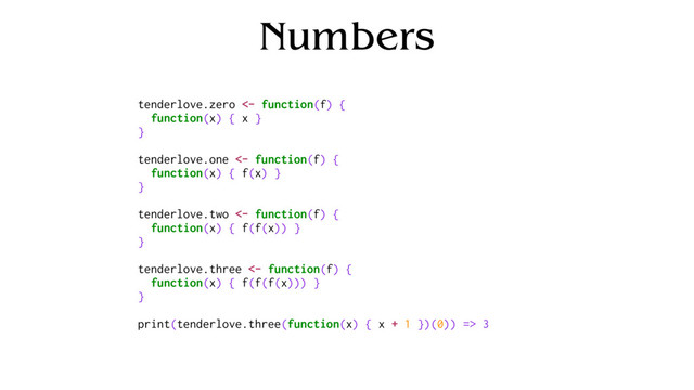 Numbers
tenderlove.zero <- function(f) {
function(x) { x }
}
tenderlove.one <- function(f) {
function(x) { f(x) }
}
tenderlove.two <- function(f) {
function(x) { f(f(x)) }
}
tenderlove.three <- function(f) {
function(x) { f(f(f(x))) }
}
print(tenderlove.three(function(x) { x + 1 })(0)) => 3
